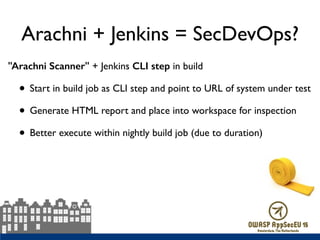 Arachni + Jenkins = SecDevOps?
"Arachni Scanner" + Jenkins CLI step in build
• Start in build job as CLI step and point to URL of system under test
• Generate HTML report and place into workspace for inspection
• Better execute within nightly build job (due to duration)
 