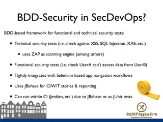 BDD-Security in SecDevOps?
BDD-based framework for functional and technical security tests:
• Technical security tests (i.e. check against XSS, SQL-Injection, XXE, etc.)
• uses ZAP as scanning engine (among others)
• Functional security tests (i.e. check UserA can’t access data from UserB)
• Tightly integrates with Selenium based app navigation workﬂows
• Uses JBehave for G/W/T stories & reporting
• Can run within CI (Jenkins, etc.) due to JBehave or as JUnit tests
 