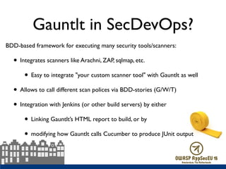 Gauntlt in SecDevOps?
BDD-based framework for executing many security tools/scanners:
• Integrates scanners like Arachni, ZAP, sqlmap, etc.
• Easy to integrate "your custom scanner tool" with Gauntlt as well
• Allows to call different scan polices via BDD-stories (G/W/T)
• Integration with Jenkins (or other build servers) by either
• Linking Gauntlt’s HTML report to build, or by
• modifying how Gauntlt calls Cucumber to produce JUnit output
 