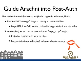 Guide Arachni into Post-Auth
Give authentication infos to Arachni (Auth, Logged-In Indicators, Users)
• Use Arachni "autologin" plugin to specify via command line
• Login URL, formﬁeld names, credentials, logged-in indicator, excludes
• Alternatively write custom ruby script for "login_script" plugin
• Individual custom login logic possible
• Logged-In indicators (RegExp) to know when to re-login
 
 