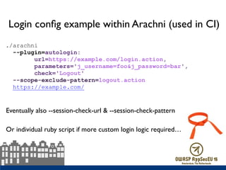 Login conﬁg example within Arachni (used in CI)
./arachni  
--plugin=autologin: 
url=https://example.com/login.action, 
parameters='j_username=foo&j_password=bar', 
check='Logout'  
--scope-exclude-pattern=logout.action  
https://example.com/
Or individual ruby script if more custom login logic required…
Eventually also --session-check-url & --session-check-pattern
 