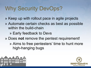 Why Security DevOps?
» Keep up with rollout pace in agile projects
» Automate certain checks as best as possible
within the build-chain
» Early feedback to Devs
» Does not remove the pentest requirement!
» Aims to free pentesters’ time to hunt more
high-hanging bugs
 