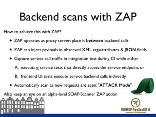 Backend scans with ZAP
How to achieve this with ZAP?
• ZAP operates as proxy server: place it between backend calls
• ZAP can inject payloads in observed XML tags/attributes & JSON ﬁelds
• Capture service call trafﬁc in integration test during CI while either
A. executing service tests that directly access the service endpoint, or
B. frontend UI tests execute service backend calls indirectly
• Automatically scan as new requests are seen: "ATTACK Mode"
Also keep an eye on an alpha-level SOAP-Scanner ZAP addon
 