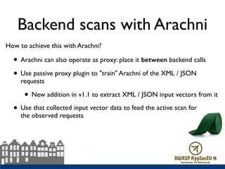 Backend scans with Arachni
How to achieve this with Arachni?
• Arachni can also operate as proxy: place it between backend calls
• Use passive proxy plugin to "train" Arachni of the XML / JSON
requests
• New addition in v1.1 to extract XML / JSON input vectors from it
• Use that collected input vector data to feed the active scan for  
the observed requests
 