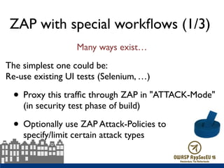 ZAP with special workﬂows (1/3)
Many ways exist…
The simplest one could be:  
Re-use existing UI tests (Selenium, …)
• Proxy this trafﬁc through ZAP in "ATTACK-Mode" 
(in security test phase of build)
• Optionally use ZAP Attack-Policies to  
specify/limit certain attack types
 