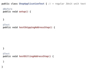 public class ShopApplicationTest { // = regular JUnit unit test
@Before 
public void setup() {
}
@Test 
public void testShippingAddressStep() {
 
}
@Test 
public void testBillingAddressStep() {
}
}
 