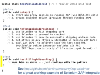 See https://github.com/continuumsecurity/zap-webdriver  
for a great working example of Selenium ZAP integration
public class ShopApplicationTest { // = regular JUnit unit test
@Before 
public void setup() {
// 1. start new proxy session in running ZAP (via REST-API call)
// 2. create Selenium driver (proxying through running ZAP)
}
@Test 
public void testShippingAddressStep() {
// 1. use Selenium to fill shopping cart
// 2. use Selenium to proceed to checkout
// 3. use Selenium to provide reasonable shipping address data
// 4. set attack policy (types & strength) in running ZAP (API)
/* 5. call ZAP (API) to actively scan the last seen URL
(optionally define parameter excludes via API  
or ZAP "input vector scripts" if custom input format) */
}
@Test 
public void testBillingAddressStep() {
// same idea as above ... just continue with the pattern
}
}
 