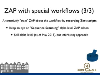 ZAP with special workﬂows (3/3)
Alternatively "train" ZAP about the workﬂow by recording Zest scripts
• Keep an eye on "Sequence Scanning" alpha-level ZAP addon
• Still alpha-level (as of May 2015), but interesting approach
 