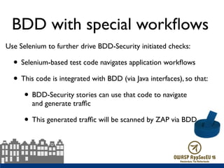 Use Selenium to further drive BDD-Security initiated checks:
• Selenium-based test code navigates application workﬂows
• This code is integrated with BDD (via Java interfaces), so that:
• BDD-Security stories can use that code to navigate  
and generate trafﬁc
• This generated trafﬁc will be scanned by ZAP via BDD
BDD with special workﬂows
 