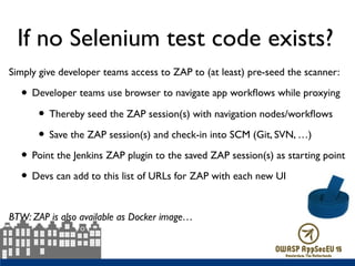 If no Selenium test code exists?
Simply give developer teams access to ZAP to (at least) pre-seed the scanner:
• Developer teams use browser to navigate app workﬂows while proxying
• Thereby seed the ZAP session(s) with navigation nodes/workﬂows
• Save the ZAP session(s) and check-in into SCM (Git, SVN, …)
• Point the Jenkins ZAP plugin to the saved ZAP session(s) as starting point
• Devs can add to this list of URLs for ZAP with each new UI
BTW: ZAP is also available as Docker image…
 