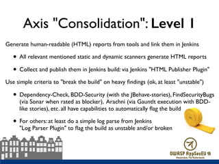 Axis "Consolidation": Level 1
Generate human-readable (HTML) reports from tools and link them in Jenkins
• All relevant mentioned static and dynamic scanners generate HTML reports
• Collect and publish them in Jenkins build: via Jenkins "HTML Publisher Plugin"
Use simple criteria to "break the build" on heavy ﬁndings (ok, at least "unstable")
• Dependency-Check, BDD-Security (with the JBehave-stories), FindSecurityBugs
(via Sonar when rated as blocker), Arachni (via Gauntlt execution with BDD-
like stories), etc. all have capabilities to automatically ﬂag the build
• For others: at least do a simple log parse from Jenkins  
"Log Parser Plugin" to ﬂag the build as unstable and/or broken
 