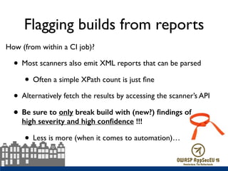 Flagging builds from reports
How (from within a CI job)?
• Most scanners also emit XML reports that can be parsed
• Often a simple XPath count is just ﬁne
• Alternatively fetch the results by accessing the scanner’s API
• Be sure to only break build with (new?) ﬁndings of  
high severity and high conﬁdence !!!
• Less is more (when it comes to automation)…  
 