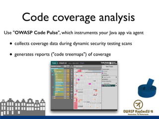 Code coverage analysis
Use "OWASP Code Pulse", which instruments your Java app via agent
• collects coverage data during dynamic security testing scans
• generates reports ("code treemaps") of coverage
 