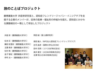 旅のことばプロジェクト
慶應義塾大学 井庭崇研究室と、認知症フレンドリージャパン・イニシアチブを支
援する企業のメンバーが、従来の医療・福祉系の枠組みを超え、認知症にかかわ
る課題検討の一環として参加したプロジェクト
井庭 崇（慶應義塾大学SFC）
松本 彩（慶應義塾大学SFC）
鎌田 安里紗（慶應義塾大学SFC）
玉置 南歩（慶應義塾大学SFC）
松村 侑（慶應義塾大学SFC）
金子 智紀（慶應義塾大学SFC）
伊作 太一（慶應義塾大学SFC）
岡田 誠（富士通研究所）
徳田 雄人（NPO法人認知症フレンドシップクラブ）
庄司 昌彦（国際大学GLOCOM）
田中 克明（コクヨS&T株式会社）
奥井 康文（大日本印刷株式会社）
池澤 努(大日本印刷株式会社)
 