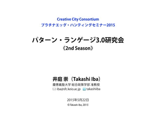 パターン・ランゲージ3.0研究会
《2nd Season》
Creative City Consortium
プラチナエッグ・ハンティングセミナー2015
井庭 崇（Takashi Iba）
慶應義塾大学 総合政策学部 准教授
iba@sfc.keio.ac.jp takashiiba
©Takashi Iba, 2015
2015年5月22日
 