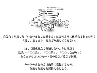 idea
自分たちが出した「いきいきとした働き方」はどのように体系化されるのか？
「新しいまとまり」をあぶり出してください。
!
決して既成概念で分類しないように注意！
（禁句＝「○○系」、「○○的」、「○○つながり」）
あくまでも２つのカード間の近さ／遠さで判断。
!
カードのまとめ方は動的に変化するもの。 
何度も何度も配置換えをしよう。
 