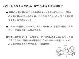 パターンをつくるときに、なぜ ＫＪ法 をするのか？
ホリス
マイ
● 複数の付箋に書かれている共通パターンを見いだしたい。（個々
の付箋に書かれていることは、ひとりの「こだわり」や「大切に思
うこと」にすぎない。）	

!
●パターンで提供したいのは、すでに知られている既存の視点（カテ
ゴリ）ではなく新しい視点である。	

!
●付箋に書かれている「こだわり」や「大切に思うこと」について語
り合うなかで、目指すべき理想的な「いきいきした状態」について、
みんなで感じることができる。（組織学習）
 