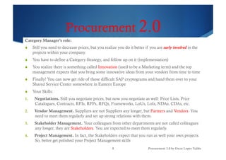 Procurement 2.0
Category Manager’s role:
!  Still you need to decrease prices, but you realize you do it better if you are early involved in the
projects within your company.
!  You have to define a Category Strategy, and follow up on it (implementation)
!  You realize there is something called Innovation (used to be a Marketing term) and the top
management expects that you bring some innovative ideas from your vendors from time to time
!  Finally! You can now get ride of those difficult SAP cryptograms and hand them over to your
Shared Service Center somewhere in Eastern Europe
!  Your Skills:
1.  Negotiations. Still you negotiate prices, but now you negotiate as well: Price Lists, Price
Catalogues, Contracts, RFIs, RFPs, RFQs, Frameworks, LoUs, LoIs, NDAs, CDAs, etc.
2.  Vendor Management. Suppliers are not Suppliers any longer, but Partners and Vendors. You
need to meet them regularly and set up strong relations with them.
3.  Stakeholder Management. Your colleagues from other departments are not called colleagues
any longer, they are Stakeholders. You are expected to meet them regularly.
4.  Project Management. In fact, the Stakeholders expect that you run as well your own projects.
So, better get polished your Project Management skills
8 Procurement 3.0 by Oscar Lopez Tejido
 