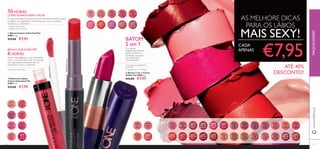 30
30569
Inﬁnite
Rose
30570
Rosewood
Eternity
30571
Absolute
Blush
30572
Always
Cranberry
30573
Pink
Unlimited
30574
Fuchsia
Excess
30575
Endless
Red
30575EndlessRed
30576
Violet
Extreme
30577
Forever
Plum
30578
Mocha
Intensity
30638
Nude
Conﬁdence
30639
Pink All
Day
30640
Rose
Unlimited
30641
True
Blush
30642
Peach
Evermore
30643
Pink
Boost
30643PinkBoost
30644
Very
Fuchsia
30645
Plum
Beyond
30653
Pretty
Petal
30654
Showcase
Pink
30655
Uptown
Rose
30656
Pink
Mayﬂower
30657
Catwalk
Pink
30658
Garnet
Attraction
30659
Fuchsia
Hype
30660
Pink
Lady
30660PinkLady
30661
Clover
Haze
30662
Posh
Plum
30663
Mysterious
Pink
30664
Cranberry
Blush
30665
Warm
Peach
30666
Coral
Charisma
30667
Sweet
Tangerine
30668
Coral
Ideal
30669
Red
Devotion
30671
Red
Passion
30672
Irresistible
Red
30673
Red Haute
Couture
30674
Smoke
Red
30675
VIP
Beige
30676
Chic In
Taupe
30677
Warm
Nude
30678
Beige
Collection
30679
Vintage
Rose
30680
Nude
Elegance
30681
Reﬁned
Mauve
30682
Red
Copper
31
30670
London
Red
AS MELHORE DICAS
PARA OS LÁBIOS
MAIS SEXY!
€7,95
ቤ Batom 5 em 1 Colour
Stylist The ONE 4 g.
€12,00 €7,95
BATOM
5 em 1
Cor intensa
Acabamento luminoso
Ajuda a preservar a
hidratação dos lábios*
Uso confortável**
Cor duradoura**
ቢ Batons Colour Unlimited The
ONE 1.7 g.
€14,00 €7,95
10 HORAS*
CORES DURADOURAS E RICAS
Textura não pegajosa, cor que não esbate,
brilho e conforto até 6 horas*
. Enriquecido
com ingredientes hidratantes para um
acabamento suave e confortável.
BRILHO LEVE, DURA ATÉ
6 HORAS
*
www.oriﬂame.ptMAQUILHAGEM
*
Duração até 10 horas
**
Testado em 99 mulheres
*
Com base nos ingredientes
da fórmula
**Testado em 117 mulheres*
Testado no consumidor
ባ Brilhos de Lábios
Colour Unlimited The
ONE 5 ml.
€14,00 €7,95
A nossaTecnologia LipGrip permite uma aderência perfeita do batom
aos lábios, com ingredientes antimanchas, para uma cor perfeita,
duradoura... e confortável.**
CADA
APENAS
ATÉ 40%
DESCONTO!
ቢ
ባ
ቤ
 