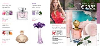 44
ባ Eau de Parfum Paradise 50 ml.
23853 €40,00
ቤ Creme de Corpo Paradise 250 ml.
24352 €12,00
FRAGRÂNCIASwww.oriﬂame.pt
FLORAL AMADEIRADAALMÍSCAR
PÉTALAS DE
JASMIM
ALMÍSCARPIMENTA
ROSA
PIMENTA
ROSA
PÓ DE
ARROZ
ALPERCE
FLORAL FRUTADO EMPOADO
MAGNÓLIA BALSAMINAFLOR DE
MANDARINA
ቢ Eau de Toilette Tenderly
50 ml.
30061 €29,00
€19,95
ባ Eau de Toilette Pretty
Swan 50 ml.
25057 €29,00
€19,95
Tenderly
Para uma vida
plena e feliz
FLORAL AMADEIRADAALMÍSCAR
ቢ Spray Desodorizante de Corpo Paradise
75 ml
24353 €10,00
ቤ Eau de Toilette Muse 50 ml.
21671 €29,00
€19,95
Deixe-se levar
pelos sonhos
VIOLETA ALMÍSCAR FOLHAS
VERDES
Muse
Paradise
PuraTranquilidade
€ 29,95Código de Conjunto: 476847
Delicados
movimentos
Pretty Swan
ቢ
ባ
ቤ
ቢ
ባ
ቤ
O CONJUNTO POR APENAS
45
BOUQUET FLORAL
 