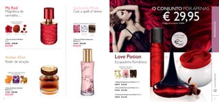 46
ባ Eau de Parfum Love Potion 50 ml.
22442 €33,00
ቤ Creme de Corpo Love Potion 250 ml.
30594 €12,00
ቢ Spray Corporal Love Potion 75 ml.
30593 €10,00
FRAGRÂNCIASwww.oriﬂame.pt
GENGIBRE FLOR DE
CACAU
CHOCOLATE
ORIENTAL FRUTADA
ABAUNILHADA
Escapadinha Romântica
Love Potion
Magnética de
vermelho…
JASMIM
VERMELHO
ARANDO-
VERMELHO
PÓ DE
URUCUM
My Red
TANGERINA BALSAMINA ÂMBAR
ቢ Eau de Parfum My Red
50 ml.
25403 €40,00
€27,95
ባ Eau de Parfum Amber
Elixir 50 ml.
11367 €33,00
€22,95
ORIENTAL ABAUNILHADO
AMADEIRADO
Amber Elixir
Poder de atração
ቤ Eau de Toilette Seductive
Musk 50 ml.
25447 €22,00
€14,95
FLORAL AMADEIRADA ALMÍSCAR
MADEIRA
DE
CAXEMIRA
ROSA NOTA DE
ALMÍSCAR
Seductive Musk
Cast a spell of desire
€ 29,95Código de Conjunto: 476848
O CONJUNTO POR APENAS
ቢ
ባ
ቤ
ቢ
ባ
ቤ
47
RASPE SOBRE
O FRASCO
FLORAL FRUTADA
AMADEIRADA
 