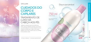 87
Espuma para Banho
Love Bubbles 750 ml.
31114 €12,00€
6,95
Trabalhamos arduamente para criar produtos que
mimem a pele, que despertem emoções e que tornem a
sua rotina de beleza num momento relaxante. Os nossos
sumptuosos produtos para o cabelo, corpo e banho
asseguram que sai todos os dias de casa com a conﬁança
de uma estrela de cinema!
TRATAMENTO DE
LUXO DA
CABEÇA AOS PÉS
CUIDADOS DO
CORPO E
CAPILARES
Doçura que perdura!
Doce mirtilo, açúcar e leve
fragrância ﬂoral
EDIÇÃO LIMITADA
OS SEUS SONHOS – A NOSSA INSPIRAÇÃO™
www.oriﬂame.ptCUIDADOSDOCORPOECAPILARES
750 ml
 