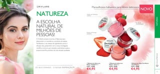 105
A ESCOLHA
NATURAL DE
MILHÕES DE
PESSOAS!
ቤ Bálsamo de Lábios Love Nature
- Strawberry 7 g.
31075 €7,00
€4,95
ባ Bálsamo de Lábios Love
Nature - Cherry 7 g.
31076 €7,00
€4,95
ቢ Bálsamo de Lábios Love
Nature - Raspberry 7 g.
31077 €7,00
€4,95
Extrato de Framboesa
nutritivo
Extrato de
cereja hidratante
Extrato de Morango
suavizante
Maravilhosos bálsamos para lábios deliciosos
NOVO
NATUREZAwww.oriﬂame.pt
OS SEUS SONHOS – A NOSSA INSPIRAÇÃO™
NATUREZA
A Oriﬂame sempre recorreu à Natureza para
desenvolver os cosméticos e produtos de beleza.
Partilhamos o seu desejo de ingredientes puros e
eﬁcazes. Isto, juntamente com a nossa investigação
cientíﬁca e procura por soluções sustentáveis, ajuda a
proporcionar-lhe produtos da mais elevada qualidade.
ቢ
ባ
ቤ
 