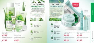 106106 107
PELE OLEOSA: Fica brilhante e irregular,
com poros dilatados e borbulhas. Esta
pele necessita de um cuidado suavizante e
puriﬁcante, que ajude a manter a tez livre
de brilho.
ÓLEO DE TEA TREE, com as suas
propriedades antimicrobianas, é conhecido
por ajudar a combater as borbulhas e a
puriﬁcar a pele.
TEA TREE
PURIFICANTE
ባ Gel para o Contorno dos Olhos
com Aloé Vera Love Nature 15 ml.
30143 €13,00
€7,95
ቤ Esfoliante Facial com Aloé Vera
Love Nature 50 ml.
30150 €9,00
€4,95
Gel/Creme com Aloé Vera
Love Nature 50 ml.
30127 €13,00
Tónico com Aloé Vera Love
Nature 150 ml.
30149 €12,00
O ALOÉVERA é uma planta cujas
propriedades equilibrantes e hidratantes
são sobejamente reconhecidas.
PELE NORMAL E MISTA: Mais oleosa na
ZonaT (queixo, nariz e testa), pele mais seca
nas maçãs do rosto. Esta pele necessita de
equilibrar as zonas mais oleosas e hidratar as
mais secas.
Gel de textura leve e de rápida
absorção que hidrata e ajuda a
suavizar os sinais de fadiga.
ALOÉVERA
HIDRATANTE
ቢ Gel de Limpeza com Aloé Vera
Love Nature 150 ml.
30144 €12,00
€7,95
Máscara em Gel com Aloé
Vera Love Nature 50 ml.
30148 €9,00
ባ Loção Facial com Tea Tree Love
Nature 50 ml.
30124 €13,00
€7,95
ብ Stick Corretor com Tea Tree Love
Nature 4 g.
30155 €10,00
€5,95
ቤ Stick Antiborbulhas com Tea Tree Love
Nature 15 ml.
30156 €10,00
€5,95
ቢ Toalhitas de Limpeza com Tea Tree
Love Nature 25 unidades
31078 €8,00
€4,95
Tónico Facial com Tea
Tree Love Nature
150 ml.
30126 €12,00
Gel de Limpeza com
Tea Tree Love Nature
150 ml.
30153 €12,00
Máscara Facial de
Argila com Tea Tree
Love Nature 50 ml.
30154 €9,00
NATUREZA
NOVO
Suave gel de limpeza
para remoção da
maquilhagem e
impurezas
Ajuda a secar
e a eliminar as
borbulhas
Conveniente
corretor duplo
Loção facial
matiﬁcante não
gordurosa
• PURIFICA
• MATIFICA
• COMBATE AS BORBULHASRenova a pele
www.oriﬂame.pt
ቢ
ባ
ቤ
ብ
ቢ
ባ
ቤ
 