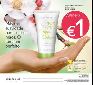 ORIFLAME PORTUGAL,
Apoio ao ClienteTelf: 214279601,
Para Encomendas: 214279602
www.oriflame.pt
Este catálogo foi escrito conforme o novo acordo ortográfico.Todas as promoções
estão sujeitas ao stock existente. Produtos que se encontrem esgotados não
acumulam para valores mínimos pedidos em qualquer promoção. Promoções válidas
salvo erro tipográfico. Todas as promoções estão sujeitas ao stock existente.
APENAS
€1
 ﻿Creme de Mãos Dream Cream
Oriflame 30 ml.
21878 €10,00
Máxima
suavidade
para as suas
mãos. O
tamanho
perfeito.
Glicerina: Leve e hidratante,
a glicerina ajuda a reter a
humidade e é perfeita para a
pele sensível.
Óleo de amêndoas
doces: Hidratante natural,
com delicada e agradável
fragrância.
© 2015 Oriflame Cosméticos, LDA
Catálogo52015(19/03–08/042015)
 