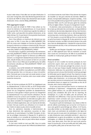 4 www.soug.ch
te pour cette raison, il faut aller voir son plan d’exécution. Si
vous avez Tuning Pack, alors SQL Monitoring permet de voir
le volume de TEMP en temps réel, directement dans le plan
d’exécution. Sinon, c’est les V$SQL_WORKAREA.
PGA aggregate target
Bien sûr, avant de remplir le TEMP, il faut utiliser au ma-
ximum la mémoire. En datawarehouse, on n’a pas besoin
d’une grosse SGA. On ne s’attend pas à garder les tables en
buffer cache, sauf peut-être les petites dimensions, et les
index bitmap. On n’a pas besoin d’une grande shared pool,
sauf si on a un ETL écrit en pl/sql.
Donc il faut affecter un maximum de mémoire aux ses-
sions pour la PGA. Si vous êtes en AMM (MEMORY_TAR-
GET) ces zones vont s’adapter en fonction du besoin. Mais
lorsque la mémoire se compte en dizaine de GB, il faut pré-
férer l’utilisation des hugepages, et on doit définir explicite-
ment SGA_TARGET et PGA_AGGREGATE_TARGET
De toute façon, la gestion automatique des workareas,
avec PGA_AGGREGATE TARGET, est une fonctionnalité faite
pour l’OLTP. Il s’agit de répartir la mémoire aux différentes
sessions. Le chargement datawarehouse (inserts en direct-
path, rebuild d’index, etc) va souvent se faire en une seule
session. Alors si vous n’êtes pas en parallel query, les tailles
de workarea calculées par PGA_AGGREGATE TARGET vont
être trop petites.
La solution, c’est ALTER SESSION SET WORKAREA_SIZE_
POLICY=MANUAL et définir manuellement une SORT_AREA_
SIZE assez grande. Non, ce n’est pas un retour à la préhis-
toire. C’est juste que si vous avez une seule session, et que
vous êtes le seul sur la machine, alors vous voulez utiliser
toutes les ressources.
DDL
Et oui, les bonnes pratiques de l’OLTP ne s’appliquent pas
au datawarehouse. Si faire du DDL en OLTP (drop/create/
alter) doit être prohibé, il est tout à fait normal d’en voir
passer lors du chargement quotidien du datawarehouse.
Là encore, il faut garder à l’esprit que lors du chargement
du datawarehouse il n’y a pas d’autres utilisateurs. Pas de
problème si tous les curseurs sont invalidés. Ce qu’on veut
c’est optimiser ce chargement. Si cette idée vous gêne, alors
vous devez considérer le chargement quotidien comme si
c’était une release applicative, avec une reprise de données.
La base n’est pas ouverte aux utilisateurs et on essaie de
leur mettre en place au plus vite la nouvelle version.
Donc les opérations réservées à l’administration de
la base deviennent des opérations courantes en data-
warehouse, et automatiques. Il va falloir l’accepter, et don-
ner les privilèges nécessaires à l’équipe BI. En général la
base est dédiée, et on conseille de modulariser les tables
en plusieurs schemas, alors on peut même devoir accepter
des droits ‘ANY’.
Et c’est votre intérêt en tant que DBA. Vous ne voulez
probablement pas voir passer des milliards de delete/insert
sur la base toutes les nuits? Alors il faut donner les moyens
de travailler sur des gros volumes de données. RMAN du-
plicate, transportable tablespace, snapshot standby,… il est
tout à fait possible de les programmer toutes les nuits pour
alimenter l’ODS. Les ETL sont fait pour gérer les centaines
de flux et règles métiers. Pas pour le chargement massif.
Et attention, cette automatisation, ce n’est pas de simp-
les scripts qui déroulent les commandes. La disponibilité et
la cohérence des données dépendent de leur bon fonction-
nement. Cette automatisation est un réel développement:
versioning, tests, monitoring, évolution. Alors qui doit le fai-
re? Très souvent, ce sont les DBA qui font un script vite fait
et qu’ils fournissent à l’équipe BI. Et plus personne ne veut
le maintenir ensuite. Les DBA n’ont pas le temps ni les outils
pour faire du développement. L’équipe BI n’a pas les droits,
environnements de test, ni les connaissances des fonction-
nalités DBA.
Quelle que soit l’équipe à laquelle il est rattaché, il faut
avoir un DBA applicatif pour faire et maintenir ce travail.
Avec toutes les connaissances de DBA et la possibilité de
travailler en mode projet, guidé par le besoin métier.
Bind variables
Puisqu’on en est à oublier les bonnes pratiques du tran-
sactionnel, soyons clairs: pas de bind variables en data-
warehouse. On ne veut pas partager les curseurs. Au con-
traire, on veut que chaque requête s’exécute avec le plan
d’exécution idéal pour les paramètres spécifiques. Un re-
porting couvrant une journée d’activité ne doit pas partager
le même plan que le rapport annuel. Peu importe si on pas-
se quelques dizaines de millisecondes de plus à chercher le
meilleur plan d’exécution : on ne lance pas 1000 requêtes
par seconde comme en transactionnel. Si ces millisecondes
permettent d’avoir en rapport en 5 secondes au lieu de 20
minutes, alors c’est le mode optimal.
Ce qui veut aussi dire qu’il faut fournir un maximum de
statistiques à l’optimiseur : histogrammes, extended sta-
tistics, global statistics, etc. Les plans d’exécution sont be-
aucoup plus complexes dès qu’on fait du reporting, de
l’analytique. Il y a plus de tables, plus de jointures, des
selectivités très différentes. Il faut que les estimations de
l’optimiseur soient correctes sans quoi il partira sur une
plan d’exécution qui peut durer des heures.
Et puisqu’on parle de statistiques: vous devez arrêter le
job de collecte automatique qui va tourner à 22 heures si
vous avez gardé le paramétrage par défaut. A 22 heures,
vous allez tomber sur des tables vides en cours de charge-
ment. Avoir une estimation de cardinalité à zéro ligne est
bien pire que de ne pas avoir de statistiques. Si vous voyez
un plan d’exécution avec cardinalité estimée à 1, alors il y a
probablement ce genre de problème. Les tables vidées et
rechargées, on collecte les statistiques à la fin du charge-
ment, avec dbms_stats. Pour être sûr que le job automa-
tique n’y touche pas, on les verrouille avec lock_table_stats,
puis le gather_table_stats se fait avec force=>true.
 