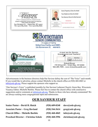 10
Skilled Care Facility and CBRFs
226 Bornemann St 468-8675
Advertisements in the business directory help Our Saviour defray the cost of ‘The Voice” each month.
If you would like to advertise, please contact Michelle in the church office at (920) 468-4065 or
info@oslc-gb.org. Please support the sponsors who support us.
“Our Saviour’s Voice” is published monthly by Our Saviour Lutheran Church, Green Bay, Wisconsin.
Vacancy Editor, Michelle Burhite. Please feel free to contact the church office with constructive
suggestions and/or comments at info@oslc-gb.org. Thanks to those who have already commented! We
are always seeking more congregational input and submissions.
OUR SAVIOUR STAFF
Senior Pastor – David H. Hatch (920) 609-0248 dave@oslc-gb.org
Associate Pastor – Greg Hovland (920) 544-3614 greg@oslc-gb.org
Church Office – Michelle Burhite (920) 468-4065 info@oslc-gb.org
Preschool Director – Christina Scholz (920) 468-3596 christina@oslc-gb.org
 