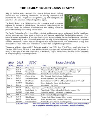 3
THE FAMILY PROJECT – SIGN UP NOW!
Why do families work? Because God Himself designed them! Thriving
families will lead to thriving communities, and thriving communities will
transform the world. People will find purpose, joy and redemption; and
generation after generation will create a positive legacy.
The Family Project is a DVD experience for couples or small groups that
explores the theological, philosophical, and cultural underpinnings of the
traditional family, and combines that information with inspiring stories and
practical tools to help 21st-century families thrive.
The Family Project also offers a hope-filled, optimistic antidote to the current landscape of familial breakdown,
sending a clear message that a return to the time-tested, historical model of the family is where so many of our
culture’s wounds begin to heal. It’s designed to develop a new appreciation for why family matters…based on a
bigger understanding of who God is in His character and why He created humanity the way He did. Equipped
with this information, viewers will also be exposed to a wealth of hands-on tools and resources to help them
embrace those values within their own families and pass them along to future generations.
This course will take place at OSLC during the week of June 22-26 from 5:30-8:30pm, which coincides with
Vacation Bible School this year. A meal will be available in the gym each night to make it easier for your entire
family to participate in Vacation Bible School or The Family Project. Please contact the church office (468-4065
or info@oslc-gb.org) to reserve your seat!
June 2015 OSLC Usher Schedule
Date Service Lead Team
June 4 Th 6:30 David Haase Bobby Haase; Rich Spangenberg; † UN
June 7 Su 7:45 Allen Knaus Clarence Ney; Jerry & Josh VanKauwenberg; Nathan Knaus
Su 9:15 Wendy Frick Roxanne & Randy Dyle; Jack Grant; Mitch Waniger; † UN
Su 10:45 Gerald Buechner Carmen & Lloyd Leuthner; Rich Spangenberg
June 11 Th 6:30 Charles Arthur Carl Zimonick; Gary Kirchman; Dick Zimonick
June 14 Su 7:45 John Kielpikowski Chad Kielpikowski; Ron Klumb; † UN
Su 9:15 Dave Wians Lonnie Peerenboom; Davis LaMarche; Dan Richer; ; † UN; † UN
Su 10:45 Mike Charles Karen Kiekhaefer; Hunter Alft; Don Larson
June 18 Th 6:30 Paul Kuehl Bill Baneck; † UN; † UN
June 21 Su 7:45 Matthew Dalebroux Andrew Prescher; Al Brietlow; † UN
Su 9:15 Randy Vande Hei Walt Juhnke; Tiffany & Brian Duff; Jennifer Linssen; † UN
Su 10:45 Royal Bruhn Sue Bruhn; Richard Christiansen; Rich Ryman
June 25 Th 6:30 David Haase Bobby Haase; Rich Spangenberg; † UN
June 28 Su 7:45 Mike Morgan Vernon Siech; Gloria Morgan; Ralph Hoerchler
Su 9:15 Shelley Williams Robin Williams; Frank Helebrant; Don Schultz; Rosemary & Steve Clark
Su 10:45 Gerald Buechner Carmen & Lloyd Leuthner; Rich Spangenberg
†UN-Usher Needed If you'd like to volunteer as an usher, please contact the Lead usher of the group you'd like to
join, or contact Rich Spangenberg (920) 857-3014 or email "spangenr.ret@uwgb.edu"
 