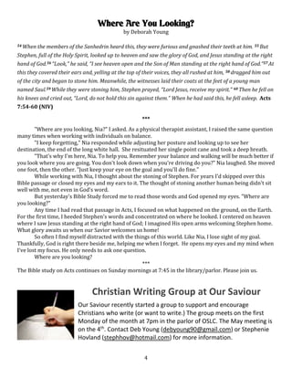 4
Where Are You Looking?
by Deborah Young
54 When the members of the Sanhedrin heard this, they were furious and gnashed their teeth at him. 55 But
Stephen, full of the Holy Spirit, looked up to heaven and saw the glory of God, and Jesus standing at the right
hand of God.56 “Look,” he said, “I see heaven open and the Son of Man standing at the right hand of God.”57 At
this they covered their ears and, yelling at the top of their voices, they all rushed at him, 58 dragged him out
of the city and began to stone him. Meanwhile, the witnesses laid their coats at the feet of a young man
named Saul.59 While they were stoning him, Stephen prayed, “Lord Jesus, receive my spirit.” 60 Then he fell on
his knees and cried out, “Lord, do not hold this sin against them.” When he had said this, he fell asleep. Acts
7:54-60 (NIV)
***
"Where are you looking, Nia?" I asked. As a physical therapist assistant, I raised the same question
many times when working with individuals on balance.
"I keep forgetting," Nia responded while adjusting her posture and looking up to see her
destination, the end of the long white hall. She resituated her single point cane and took a deep breath.
"That's why I'm here, Nia. To help you. Remember your balance and walking will be much better if
you look where you are going. You don't look down when you're driving do you?" Nia laughed. She moved
one foot, then the other. "Just keep your eye on the goal and you'll do fine."
While working with Nia, I thought about the stoning of Stephen. For years I'd skipped over this
Bible passage or closed my eyes and my ears to it. The thought of stoning another human being didn't sit
well with me, not even in God's word.
But yesterday's Bible Study forced me to read those words and God opened my eyes. "Where are
you looking?"
Any time I had read that passage in Acts, I focused on what happened on the ground, on the Earth.
For the first time, I heeded Stephen's words and concentrated on where he looked. I centered on heaven
where I saw Jesus standing at the right hand of God; I imagined His open arms welcoming Stephen home.
What glory awaits us when our Savior welcomes us home!
So often I find myself distracted with the things of this world. Like Nia, I lose sight of my goal.
Thankfully, God is right there beside me, helping me when I forget. He opens my eyes and my mind when
I've lost my focus. He only needs to ask one question.
Where are you looking?
***
The Bible study on Acts continues on Sunday mornings at 7:45 in the library/parlor. Please join us.
Christian Writing Group at Our Saviour
Our Saviour recently started a group to support and encourage
Christians who write (or want to write.) The group meets on the first
Monday of the month at 7pm in the parlor of OSLC. The May meeting is
on the 4th
. Contact Deb Young (debyoung90@gmail.com) or Stephenie
Hovland (stephhov@hotmail.com) for more information.
 