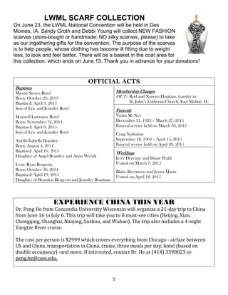 5
LWML SCARF COLLECTION
On June 23, the LWML National Convention will be held in Des
Moines, IA. Sandy Groth and Debbi Young will collect NEW FASHION
scarves (store-bought or handmade; NO silky scarves, please) to take
as our ingathering gifts for the convention. The purpose of the scarves
is to help people, whose clothing has become ill fitting due to weight
loss, to look and feel better. There will be a basket in the coat area for
this collection, which ends on June 13. Thank you in advance for your donations!
OFFICIAL ACTS
Baptisms
Mason Steven Retel
Born: October 23, 2013
Baptized: April 9, 2015
Son of Eric and Jennifer Retel
Maxwell Lawrance Retel
Born: November 12, 2014
Baptized: April 9, 2015
Son of Eric and Jennifer Retel
Ariella Isabella Brantley
Born: August 4, 2014
Baptized: April 16, 2015
Daughter of Angel Brantley and Anna Wendt
Lexie Ryan Bergevin
Born: October 30, 2014
Baptized: April 19, 2015
Daughter of Brandon Bergevin and Jennifer Boatman
Membership Changes
OUT: Rod and Noreen Hopkins, transfer to
St. John’s Lutheran Church, East Moline, IL
Funerals
Violet M. Ney
December 31, 1923 – March 27, 2015
Funeral service held on March 30, 2015
Craig Nothstine
September 18, 1960 – April 15, 2015
Funeral service held on April 20, 2015
Weddings
Jerry Derenne and Diane Prahl
United on March 7, 2015
Blake Beerntsen and Jenna Marin
United on April 18, 2015
EXPERIENCE CHINA THIS YEAR
Dr. Peng He from Concordia University Wisconsin will organize a 21-day trip to China
from June 16 to July 6. This trip will take you to 8 must-see cities (Beijing, Xian,
Chongqing, Shanghai, Nanjing, Suzhou, and Wuhan). The trip also includes a 4-night
Yangtze River cruise.
The cost per person is $2999 which covers everything from Chicago - airfare between
US and China, transportation in China, cruise, three meals per day, hotel (based on
double occupancy) -and more. If interested, contact Dr. He at (414) 3398823 or
peng.he@cuw.edu.
 