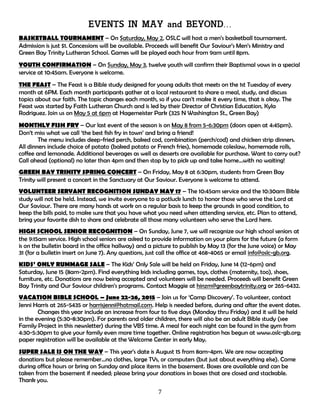 7
EVENTS IN MAY and BEYOND…
BASKETBALL TOURNAMENT – On Saturday, May 2, OSLC will host a men’s basketball tournament.
Admission is just $1. Concessions will be available. Proceeds will benefit Our Saviour’s Men’s Ministry and
Green Bay Trinity Lutheran School. Games will be played each hour from 9am until 8pm.
YOUTH CONFIRMATION – On Sunday, May 3, twelve youth will confirm their Baptismal vows in a special
service at 10:45am. Everyone is welcome.
THE FEAST – The Feast is a Bible study designed for young adults that meets on the 1st Tuesday of every
month at 6PM. Each month participants gather at a local restaurant to share a meal, study, and discuss
topics about our faith. The topic changes each month, so if you can't make it every time, that is okay. The
Feast was started by Faith Lutheran Church and is led by their Director of Christian Education, Kyla
Rodriguez. Join us on May 5 at 6pm at Hagemeister Park (325 N Washington St., Green Bay)
MONTHLY FISH FRY – Our last event of the season is on May 8 from 5-6:30pm (doors open at 4:45pm).
Don’t miss what we call ‘the best fish fry in town’ and bring a friend!
The menu includes deep-fried perch, baked cod, combination (perch/cod) and chicken strip dinners.
All dinners include choice of potato (baked potato or French fries), homemade coleslaw, homemade rolls,
coffee and lemonade. Additional beverages as well as desserts are available for purchase. Want to carry out?
Call ahead (optional) no later than 4pm and then stop by to pick up and take home…with no waiting!
GREEN BAY TRINITY SPRING CONCERT – On Friday, May 8 at 6:30pm, students from Green Bay
Trinity will present a concert in the Sanctuary at Our Saviour. Everyone is welcome to attend.
VOLUNTEER SERVANT RECOGNITION SUNDAY MAY 17 – The 10:45am service and the 10:30am Bible
study will not be held. Instead, we invite everyone to a potluck lunch to honor those who serve the Lord at
Our Saviour. There are many hands at work on a regular basis to keep the grounds in good condition, to
keep the bills paid, to make sure that you have what you need when attending service, etc. Plan to attend,
bring your favorite dish to share and celebrate all those many volunteers who serve the Lord here.
HIGH SCHOOL SENIOR RECOGNITION – On Sunday, June 7, we will recognize our high school seniors at
the 9:15am service. High school seniors are asked to provide information on your plans for the future (a form
is on the bulletin board in the office hallway) and a picture to publish by May 13 (for the June voice) or May
31 (for a bulletin insert on June 7). Any questions, just call the office at 468-4065 or email info@oslc-gb.org.
KIDS’ ONLY RUMMAGE SALE – The Kids’ Only Sale will be held on Friday, June 14 (12-6pm) and
Saturday, June 15 (8am-2pm). Find everything kids including games, toys, clothes (maternity, too), shoes,
furniture, etc. Donations are now being accepted and volunteers will be needed. Proceeds will benefit Green
Bay Trinity and Our Saviour children’s programs. Contact Maggie at hinzm@greenbaytrinity.org or 265-6432.
VACATION BIBLE SCHOOL – June 22-26, 2015 – Join us for ‘Camp Discovery’. To volunteer, contact
Jenni Harris at 265-5435 or harrisjenni@hotmail.com. Help is needed before, during and after the event dates.
Changes this year include an increase from four to five days (Monday thru Friday) and it will be held
in the evening (5:30-8:30pm). For parents and older children, there will also be an adult Bible study (see
Family Project in this newsletter) during the VBS time. A meal for each night can be found in the gym from
4:30-5:30pm to give your family even more time together. Online registration has begun at www.oslc-gb.org;
paper registration will be available at the Welcome Center in early May.
SUPER SALE IS ON THE WAY – This year’s date is August 15 from 8am-4pm. We are now accepting
donations but please remember…no clothes, large TVs, or computers (but just about everything else). Come
during office hours or bring on Sunday and place items in the basement. Boxes are available and can be
taken from the basement if needed; please bring your donations in boxes that are closed and stackable.
Thank you.
 