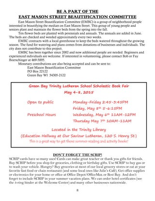 8
BE A PART OF THE
EAST MASON STREET BEAUTIFICATION COMMITTEE
East Mason Street Beautification Committee (EMBC) is a group of neighborhood people
interested in beautifying the median on East Mason Street. This group of young people and
seniors plant and maintain the flower beds from the spring into the fall.
Ten flower beds are planted with perennials and annuals. The annuals are added in June.
The beds are checked and weeded approximately every two weeks.
EMBC contracts with a local greenhouse to keep the beds watered throughout the growing
season. The fund for watering and plans comes from donations of businesses and individuals. The
city does not contribute to this project.
EMBC has been together since 2002 and now additional people are needed. Beginners and
experienced individuals are welcome. If interested in volunteering, please contact Bob or Fay
Boerschinger at 469-5895.
Monetary contributions are also being accepted and can be sent to:
East Mason Beautification Committee
PO Box 22122
Green Bay WI 54305-2122
Green Bay Trinity Lutheran School Scholastic Book Fair
May 4-8, 2015
Open to public Monday-Friday 2:45-3:45PM
Friday, May 8th 5-6:15PM
Preschool Hours Wednesday, May 6th 11AM-12PM
Thursday May 7th 10AM-11AM
Located in the Trinity Library
(Education Hallway at Our Saviour Lutheran, 120 S. Henry St.)
This is a great way to get those summer reading and activity books!
DON’T FORGET THE SCRIP!
SCRIP cards have so many uses! Cards can make great teacher or thank you gifts for friends.
Buy SCRIP before you shop for groceries, clothing or birthday gifts. Use SCRIP to buy gas or
to wash your vehicle. Hungry? Buy groceries at most of our local grocery stores or eat at your
favorite fast food or chain restaurant (and some local ones like Julie’s Café). Get office supplies
or electronics for your home or office at Office Depot/OfficeMax or Best Buy. And don’t
forget to include SCRIP in your summer vacation plans. We can order hotel certificates (see
the 3-ring binder at the Welcome Center) and many other businesses nationwide.
 