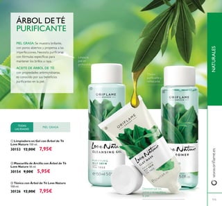 115
NATURALES
ቤ Tónico con Árbol de Té Love Nature
150 ml.
30126 12,00€ 7,95€
ቢ Limpiadora en Gel con Árbol de Té
Love Nature 150 ml.
30153 12,00€ 7,95€
ባ Mascarilla de Arcilla con Árbol de Té
Love Nature 50 ml.
30154 9,00€ 5,95€
TODAS
LAS EDADES
PIEL GRASA
PIEL GRASA:
ACEITE DE ÁRBOL DE TÉ:
ÁRBOL DE TÉ
PURIFICANTE
ቢ
ባ
ቤ
 