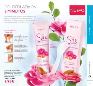 ቤ Crema Depilatoria Silk
Beauty Elimina el vello no deseado
en sólo 3 minutos. Rica fórmula
hidratante con Camelia y aceite de
Almendras. 100 ml.
31277 12,00€
7,95€
Ahorra tiempo con la nueva Crema Depilatoria Silk
Beauty. Una fabulosa combinación de agentes
hidratantes con los que sentirás tu piel más sedosa
que nunca y depilada en tiempo record.
Aplicar sobre la piel limpia
y seca con la ayuda de la
espátula.Extender y dejar
actuar 3 minutos.
ACTÚA EN SÓLO
3 MINUTOS
CON
ESPÁTULA
APLICADORA
CUIDADOCORPORAL
NUEVO
Utilizar la espátula para
comprobar que el vello se
retira fácilmente. Si es así,
eliminar el producto, si no,
dejar actuar durante más
tiempo (no más de 10 min.)
Aclarar con agua
templada y secar con
una toalla.
PIEL DEPILADA EN
3 MINUTOS
121
ቤ
 