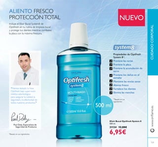 Elixir Bucal Optifresh System 8
500 ml.
31134 12,00€
6,95€
CUIDADOCORPORAL
NUEVO
Paul Daly, Especialista de
Seguridad de Producto
“
"
ALIENTO FRESCO
PROTECCIÓNTOTAL
ADO
500 ml
123
**
Propiedades de Optifresh
System 8**:
Previene las caries
Previene la placa
Previene la acumulación de
sarro
Previene los daños en el
esmalte
Mantiene las encías sanas
Aliento fresco
Fortalece los dientes
Elimina las manchas
 