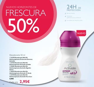 NUEVO
SIN ALCOHOL
TESTADO
DERMATOLÓGICAMENTE
24 HORAS DE PROTECCIÓN
24H DE
PROTECCIÓN
FRESCURA
NUEVOS HORIZONTES DE
50%
ቢ 31270 Desodorante Roll-On
Antitranspirante Protección Extrema
Activelle
ባ 23725 Desodorante Roll-On
Antitranspirante Activelle Invisible
ቤ 25281 Desodorante Roll-On
Antitranspirante Activelle Algodón
Activo
ብ 30332 Desodorante Roll-On
Antitranspirante Activelle Té Verde
ቦ 23718 Desodorante Roll-On
Antitranspirante Activelle Pure Care
6,00€
Cada uno 2,95€
Desodorante 50 ml
ቢ
128
 