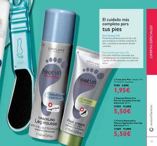 ¡OFERTASESPECIALES!
ቧ Crema Reparadora
Talones Agrietados Feet Up
Advanced 75 ml.
21889 11,00€
5,50€
ብ Lima para Pies Tamaño: 19 x
3.5 x 0.5 cm. Accesorio.
9588 4,00€
1,95€
ቦ Espuma Efecto Frío
Piernas Cansadas Feet Up
Advanced 150 ml.
21905 11,00€
5,50€
Feet-Up (pag 134)
Feet-up Advanced (pag 135)
El cuidado más
completo para
tus pies
135
ብ
ቦ
ቧ
 