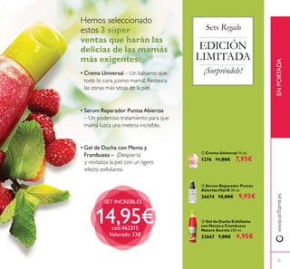 15
ENPORTADA
ቢ Crema Universal 15 ml.
1276 11,00€ 7,95€
ቤ Gel de Ducha Exfoliante
con Menta y Frambuesa
Nature Secrets 250 ml.
22667 7,00€ 4,95€
ባ Serum Reparador Puntas
Abiertas HairX 30 ml.
26674 15,00€ 9,95€
EDICIÓN
LIMITADA
¡Sorpréndele!
3 súper
ventas que harán las
delicias de las mamás
más exigentes:
• Serum Reparador PuntasAbiertas
• Crema Universal
SET INCREÍBLES
14,95€cod.462315
Valorado 33€
Sets Regalo
• Gel de Ducha con Menta y
Frambuesa –
 
