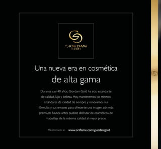 22
Una nueva era en cosmética
de alta gama
Durante casi 40 años, Giordani Gold ha sido estandarte
de calidad, lujo y belleza. Hoy, mantenemos los mismos
estándares de calidad de siempre y renovamos sus
fórmulas y sus envases para ofrecerte una imagen aún más
premium. Nunca antes pudiste disfrutar de cosméticos de
maquillaje de la máxima calidad al mejor precio.
Más información en:
 