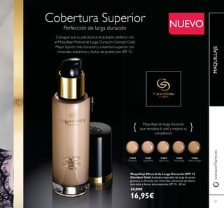27
Cobertura Superior
Perfección de larga duración
Consigue que tu piel alcance el acabado perfecto con
el Maquillaje Mineral de Larga Duración Giordani Gold.
Maquillaje de larga duración
31802
Porcelain
31802Porcelain
31803
Light Rose
31804 31805
Rose Beige
31806
Natural Beige
MAQUILLAJE
27
NUEVO
Maquillaje Mineral de Larga Duración SPF 15
Giordani Gold Acabado impecable de larga duración
gracias a su fórmula con minerales volcánicos de efecto
anti-edad y factor de protección SPF 15. 30 ml.
24,00€
16,95€
 