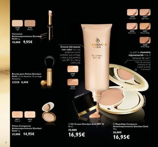 3232
31366
Light
31367
Medium
Corrector
Antienvejecimiento Giordani
Gold 2 g.
15,00€ 9,95€
26516
Light
26517
Natural
Polvos Compactos
Antienvejecimiento Giordani
Gold 7 g.
21,00€ 14,95€
30988
Light
30989
Natural
30989 Natural
26894
Porcelain
26895
Light Ivory
26896
Rose Ivory
26897
Natural Beige
26898
Amber Beige
ባ Maquillaje Compacto
Antienvejecimiento Giordani Gold
10 g.
26,00€
16,95€
ቢ CC Cream Giordani Gold SPF 35
40 ml.
23,00€
16,95€
*Test de consumo
realizado en 58
mujeres durante
4 semanas*
La piel se muestra
rejuvenecida tras 4
semanas de uso.*
Crema hidratante
con color con una
poderosa acción
antiedad que protege
y deja la piel perfecta
UVA/UVB.
Brocha para Polvos Giordani
Gold 2.3 cm diámetro, 12 cm largo.
Accesorio.
23258 8,00€
26895LightIvor
y
ቢ
ባ
 
