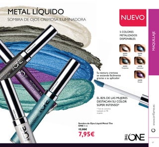Su textura cremosa
se extiende fácilmente
gracias a su aplicador
NUEVO
METAL LÍQUIDO
5 COLORES
METALIZADOS
DISPONIBLES:
SOMBRA DE OJOS CREMOSA ILUMINADORA
*Test de consumo
realizado en 98
mujeres
EL 82% DE LAS MUJERES
DESTACAN SU COLOR
SÚPER INTENSO*
31572
White
31575
Blue
31574
Purple
31573
Turquoise
31576
Gunmetal
Sombra de Ojos Liquid Metal The
ONE 5 ml.
12,00€
7,95€
MAQUILLAJE
47
31572White
31573Turquoise
31576
G
unm
etal
 