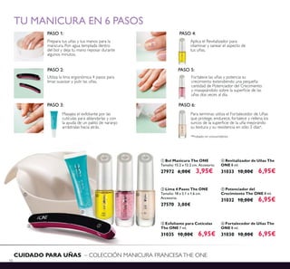 50
CUIDADO PARA UÑAS – COLECCIÓN MANICURA FRANCESATHE ONE
PASO 1:
Prepara tus uñas y tus manos para la
manicura. Pon agua templada dentro
del bol y deja tu mano reposar durante
algunos minutos.
PASO 4:
Aplica el Revitalizador para
vitaminar y sanear el aspecto de
tus uñas.
PASO 2:
Utiliza la lima ergonómica 4 pasos para
limar, suavizar y pulir las uñas.
PASO 5:
Fortalece las uñas y potencia su
crecimiento extendiendo una pequeña
cantidad de Potenciador del Crecimiento
uñas dos veces al día.
Masajea el exfoliante por las
cutículas para ablandarlas y con
la ayuda de un palito de naranjo
arrástralas hacia atrás.
PASO 3: PASO 6:
Para terminar, utiliza el Fortalecedor de Uñas
que protege, endurece, fortalece y rellena los
su textura y su resistencia en sólo 3 días*.
*Probado en consumidores
TU MANICURA EN 6 PASOS
ቦ Potenciador del
Crecimiento The ONE 8 ml.
31032 10,00€ 6,95€
ብ Revitalizador de Uñas The
ONE 8 ml.
31033 10,00€ 6,95€
ቧ Fortalecedor de Uñas The
ONE 8 ml.
31030 10,00€ 6,95€
ባ Lima 4 Pasos The ONE
Tamaño: 18 x 2.1 x 1.6 cm.
Accesorio.
27570 3,00€
ቤ Exfoliante para Cutículas
The ONE 7 ml.
31035 10,00€ 6,95€
ቢ Bol Manicura The ONE
Tamaño: 15.2 x 12.2 cm. Accesorio.
27972 6,00€ 3,95€
ቢ
ባ
ቤ
ብ ቦ ቧ
 