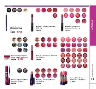 53
MAQUILLAJE
Gloss de Labios Colour Unlimited
The ONE 5 ml.
14,00€
30638
Nude
30639
Pink All
Day
30640
Rose
Unlimited
30641
True
Blush
30642
Evermore
30644
Very
30645
Plum
Beyond
30980
Nude
30981
Ravishing
Rose
30982
Sublime
Pink
30983
Striking
Coral
30984
Amazing
Berry
30985
Stunning
Clover
30986
Explosive
Pink
30987
Dazzling
Plum
31684
Soft
Rose
31685
Vivid
Pink
31686
Coral
Matte
31688
Berry
Crush
31687
Red
Passion
Barra de Labios Puro Mate The
ONE 1.7 g.
14,00€
31473 31474
Plum
Barra de Labios Colour
Unlimited The One 1.7 g.
14,00€
30569
Rose
30570
Rosewood
Eternity
30571
Absolute
Blush
30572
Always
Cranberry
30573
Pink
Unlimited
30574 30575
Endless
Red
30576
Violet
Extreme
30577
Forever
Plum
30578
Intensity
Barra de Labios Triple Núcleo
The ONE 4 g.
15,00€
Máscara de Pestañas Efecto
Zoom The ONE 8 ml.
14,00€
30749
Deep
Indigo
30750
Intense
Plum
30751
Shimmering
Steel
30748
Petroleum
Shine
30746
Golden
Brown
30747
Olive
Green
30744
Beige
Pearl
30745
Rose
Gold
Sombra de Ojos en Crema
Colour Impact The One 4 g.
13,00€ 9,95€
32291 32292
Brown
32293
Grey
32294
Nude
Lápiz Delineador de
Ojos Kohl The ONE
1.3 g.
10,00€ 8,95€
30659
Hype
30653
Pretty
Petal
30656
Pink
30655
Uptown
Rose
30657
Catwalk
Pink
30654
Pink
30658
Garnet
30661
Clover
Haze
30664
Cranberry
Blush
30663
Mysterious
Pink
30669
Red
Devotion
30662
Posh
Plum
30668
Coral
Ideal
30665
Warm
30666
Coral
Charisma
30667
Sweet
Tangerine
30660
Pink
Lady
30675
VIP
Beige
30674
Smoke
Red
30673
Red Haute
Couture
30670
London
Red
30678
Beige
30676
Taupe
30679
Vintage
Rose
30677
Warm
Nude
30671
Red
Passion
30672
Irresistible
Red
30680
Nude
30682
Red
Copper
30681
Mauve
Barra de labios Colour
Stylist 5 en 1 The ONE 4 g.
12,00€
THE ONE
 