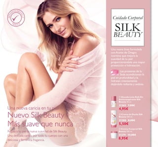 6
ቤ Crema Corporal Silk
Beauty 200 ml.
31279 13,00€
8,95€
ባ Crema de Ducha Silk
Beauty 200 ml.
31280 8,00€
5,50€
ቢ Desodorante Roll-On
Antitranspirante Silk
Beauty 50 ml.
31365 7,00€
4,95€
Regala a tu piel la nueva suavidad de Silk Beauty.
Una delicada caricia por todo tu cuerpo con una
deliciosa y femenina fragancia.
Una nueva caricia en tu piel
Nuevo Silk Beauty -
Más suave que nunca
Cuidado Corporal
SILK
BEAUTY
Una nueva línea formulada
conAceite de Onagra
nutritivo que mejora la
suavidad de tu piel
proporcionándole una mayor
protección e hidratación.
Las proteinas de la
Seda acondicionan la
piel en profundidad y la
hidratan intensamente
dejándola radiante y sedosa.
 