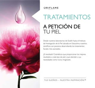 TRATAMIENTOS
A PETICIÓN DE
TU PIEL
Desde nuestros laboratorios de Dublín hasta el Instituto
de Investigación de la Piel ubicado en Estocolmo, nuestros
faciales más avanzados.
necesidades como nunca imaginaste.
TUS SUEÑOS – NUESTRA INSPIRACIÓN™
 